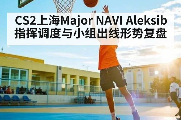 CS2上海Major NAVI Aleksib指挥调度与小组出线形势复盘